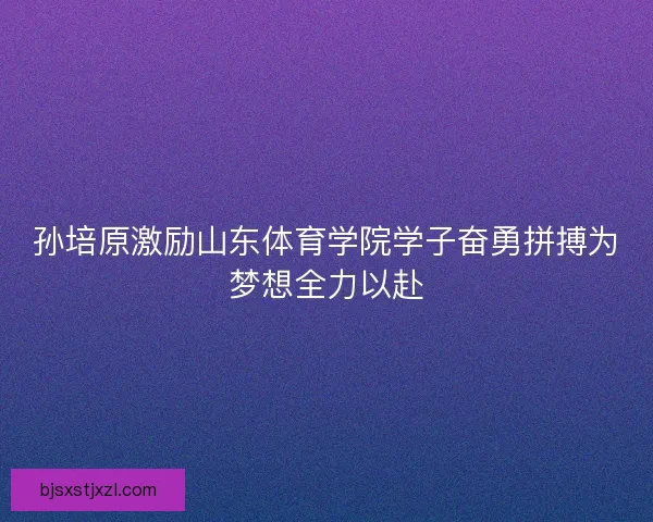孙培原激励山东体育学院学子奋勇拼搏为梦想全力以赴