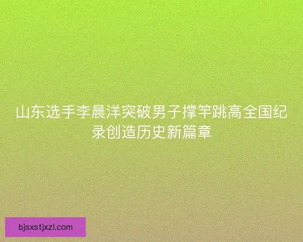 山东选手李晨洋突破男子撑竿跳高全国纪录创造历史新篇章